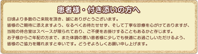 患者様・付き添いの方へ 日頃より多数のご来院を頂き、誠にありがとうございます。皆様のご期待に添えますよう、なるべくお待たせせず、そして丁寧な診療を心がけておりますが、当院の待合室はスペースが限られており、ご不便をお掛けすることもあるかと存じます。お子様からご年配の方まで、また体調の悪い患者様に少しでも快適にお過ごしいただけるよう、皆様のご協力を賜れますと幸いです。どうぞよろしくお願い申し上げます。どうぞ宜しくお願い申し上げます。